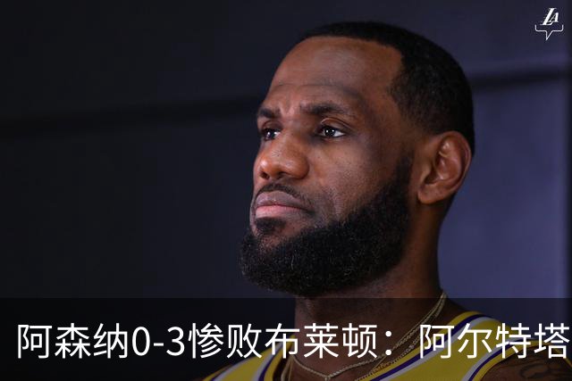 阿森纳0-3惨败布莱顿：阿尔特塔战术失灵与赛季首败反思